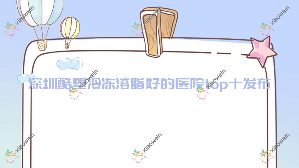 深圳酷塑冷冻溶脂好的医院top十发布:银蔻、星颜、初容等有知名医生