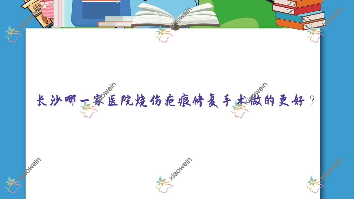 长沙哪一家医院烧伤疤痕修复手术做的更好？全新长沙烧伤疤痕修复排名榜TOP十医院出炉