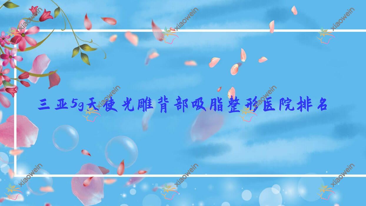 三亚5g天使光雕背部吸脂好的医院排名:5g天使光雕背部吸脂好的专业医院除了美丽之缘还有这10家