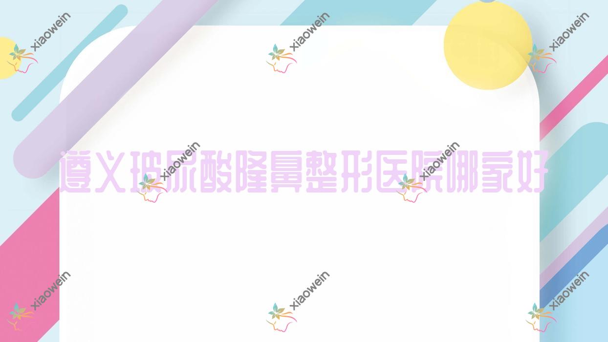 遵义玻尿酸隆鼻哪家好?遵义膨体隆鼻建议华禧妇产医院私密科、青睐、悦颜