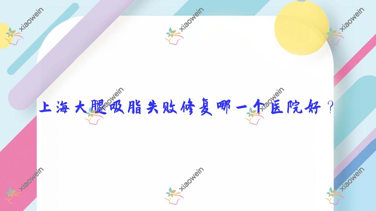 上海大腿吸脂失败修复哪一个医院好？2023排名:王来奎|佳富美|简自极等上榜！附收费表