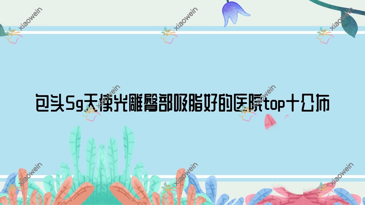包头5g天使光雕臀部吸脂好的医院top十公布:瑞薇/平禄骨科医院科/联合丽格等有知名医生