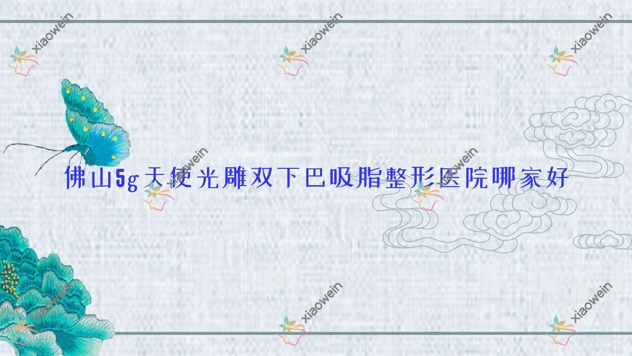 佛山5g天使光雕双下巴吸脂哪家好？佛山整形医院排名博悦盛美/广东大医美医院/瑰丽熙