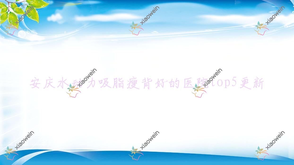 安庆水动力吸脂瘦背好的医院top5更新:莱陌美|含羞草|安美等有出名医生