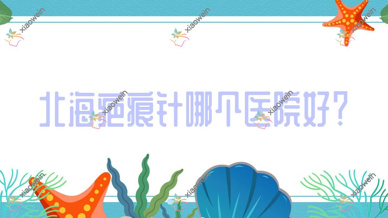 北海疤痕针哪个医院好？伊梵|颜兮颜|韩美等这五家技术好