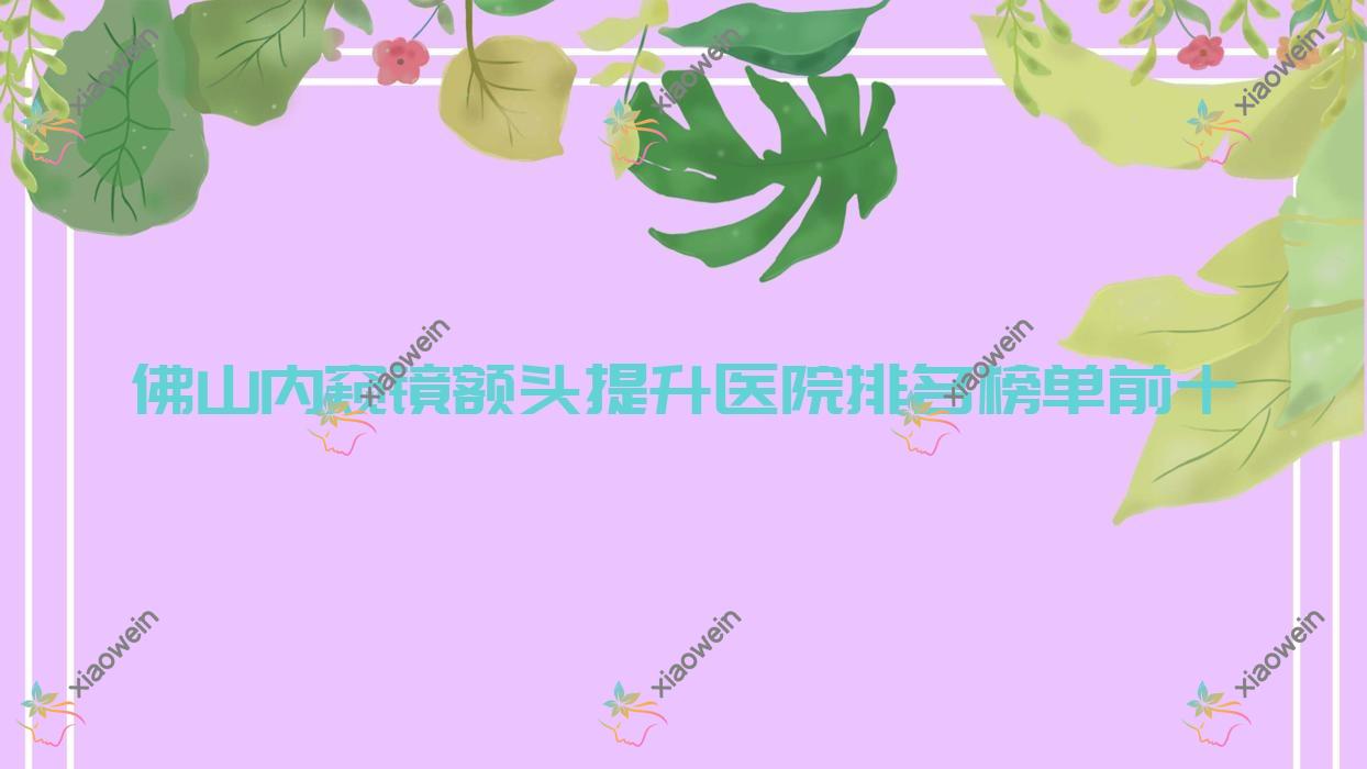 佛山内窥镜额头提升医院排名榜单前十有哪些佛山比较好内窥镜额头提升整形医院