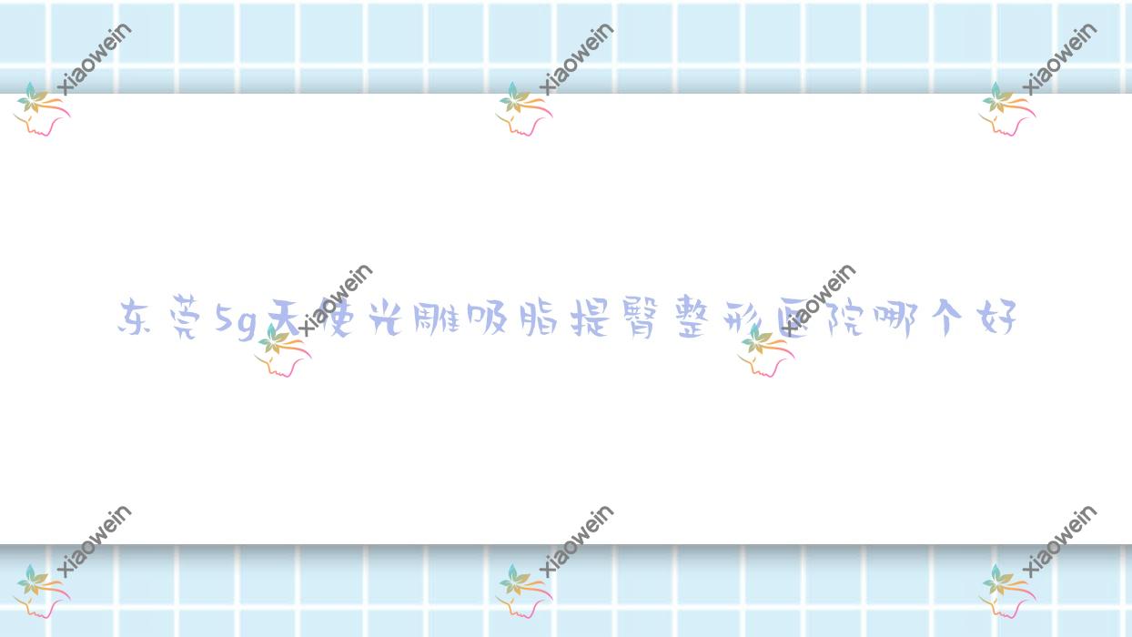 东莞5g天使光雕吸脂提臀医院哪个好？安堤薇/熙妍懿美医院，附带价格表