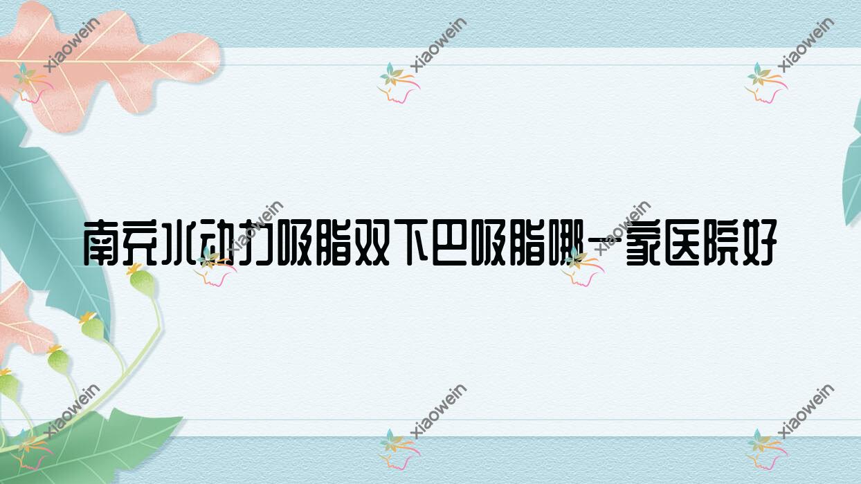 南充水动力吸脂双下巴吸脂哪一家医院好？整形医院、声誉评价费用收费表总览！