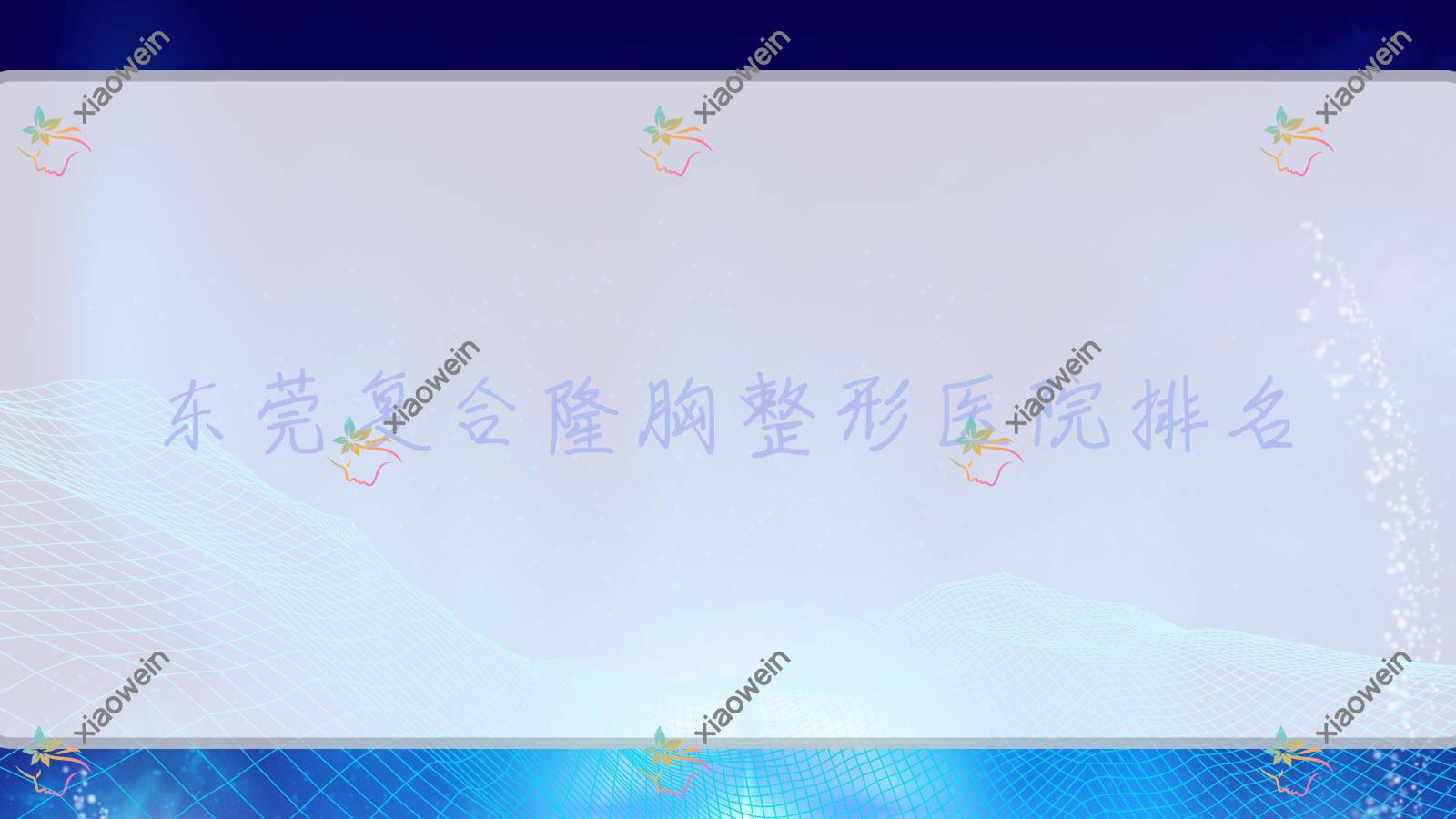 东莞复合隆胸医院排名榜:膨体隆胸/硅胶隆胸和玻尿酸隆胸医院推荐