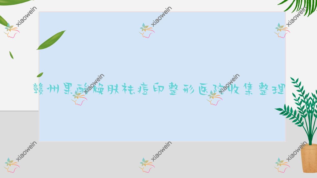 赣州果酸焕肤祛痘印整形医院收集整理前10评价,总结整理当地这10家被亲们爱戴