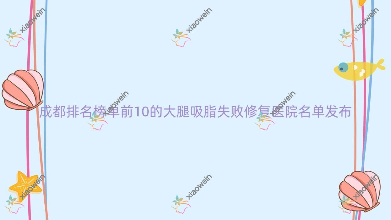 成都排名榜单前10的大腿吸脂失败修复医院名单发布(推荐成都大腿吸脂失败修复比较好的10家医院)