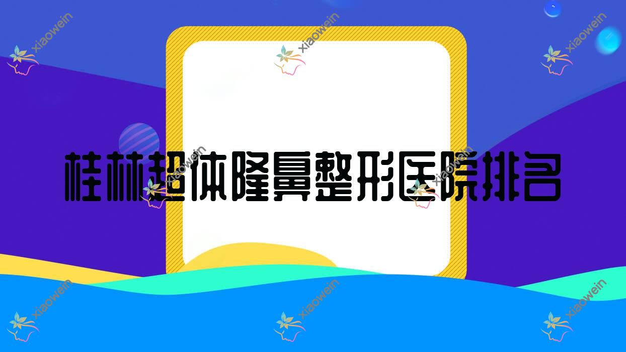 桂林超体隆鼻医院排名榜:耳软骨复合隆鼻/鼻软骨隆鼻和膨体隆鼻医院推荐