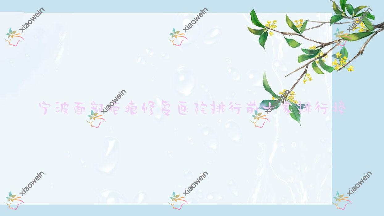 宁波面部疤痕修复医院排行前十家排行榜一览/靖芮是本地热门医院