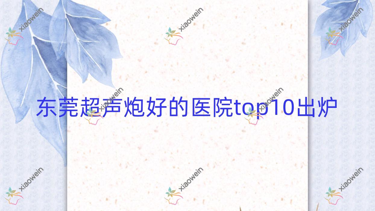 东莞超声炮好的医院top10出炉:南城天美丽都、赛尔、环球美天万享等有出名医生