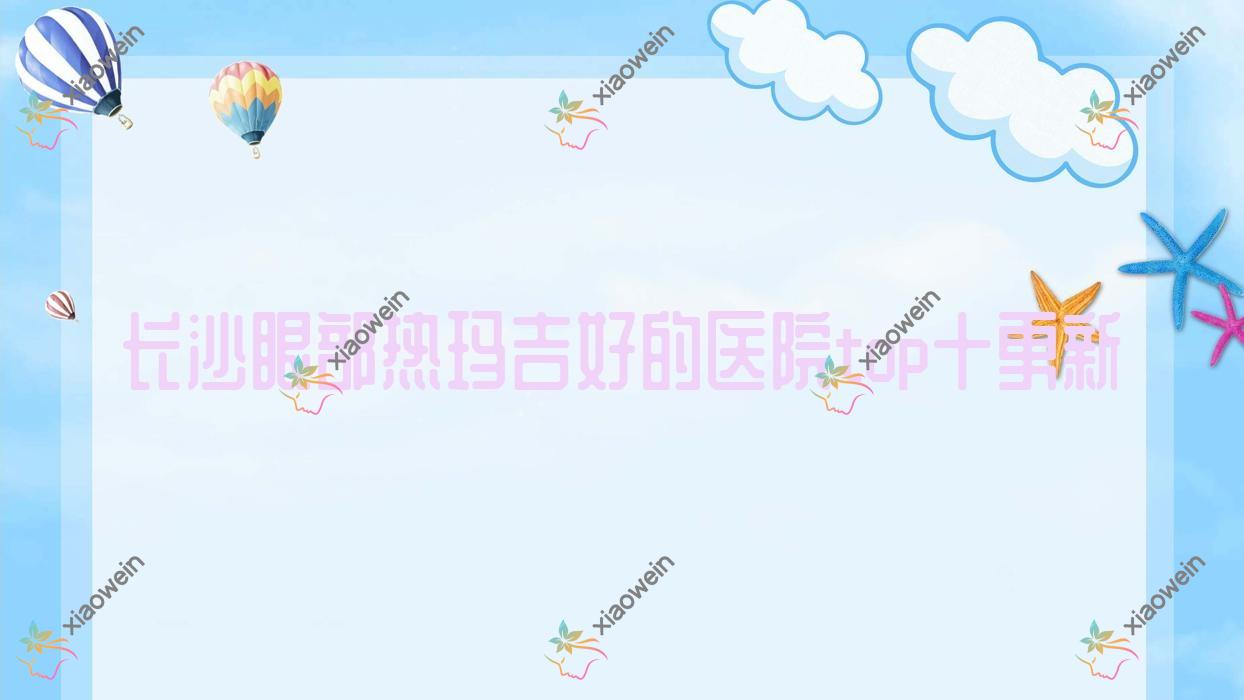 长沙眼部热玛吉好的医院top十更新:秀生堂、肌肤之亲、湖南黄兴医院科等有出名医生