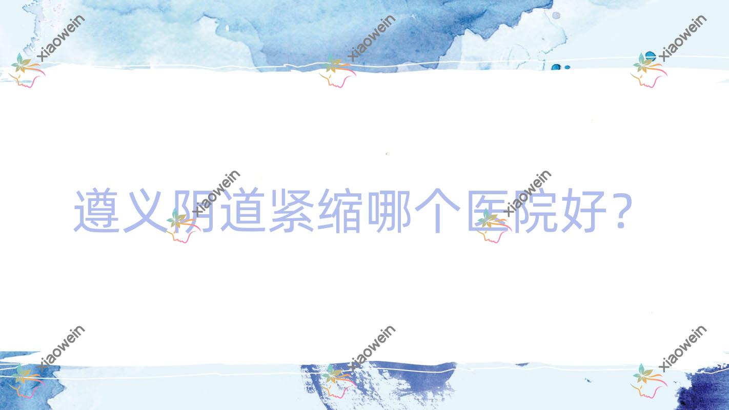 遵义阴道紧缩哪个医院好？技术力声誉对比:青睐、马金荣、贵州熙尔曼医院等5家