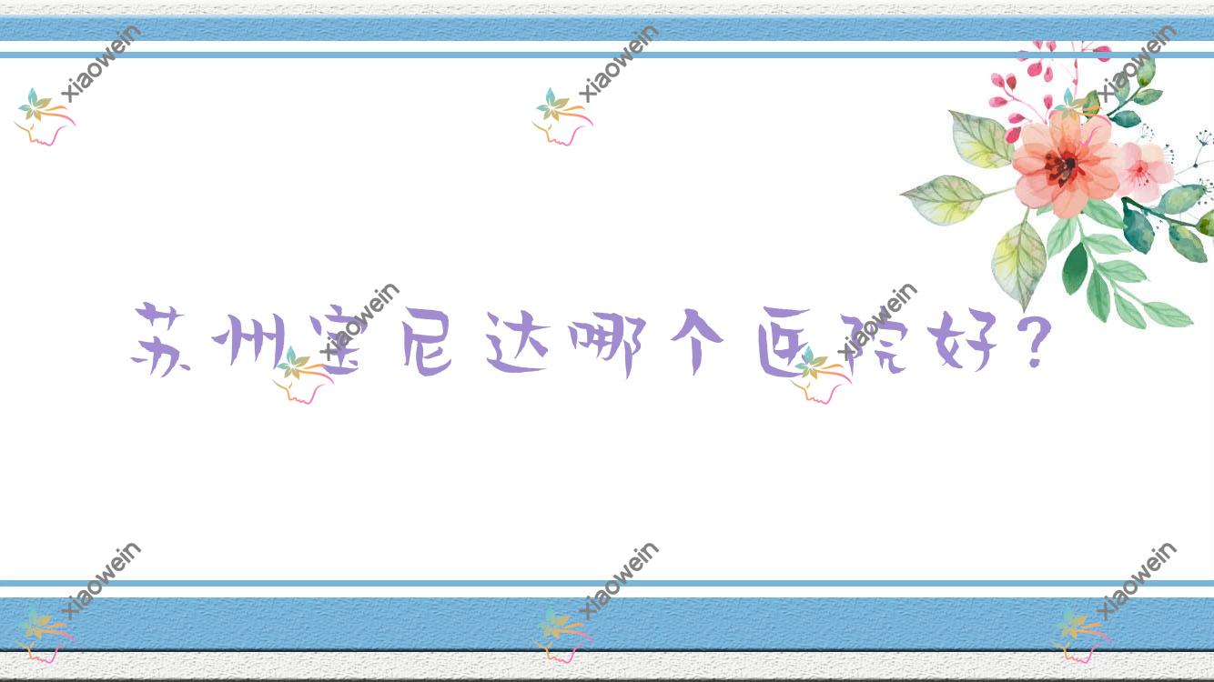 苏州宝尼达哪个医院好？2023排行:晖邦智美/常熟心缘/常熟羽奇等上榜！附价目表