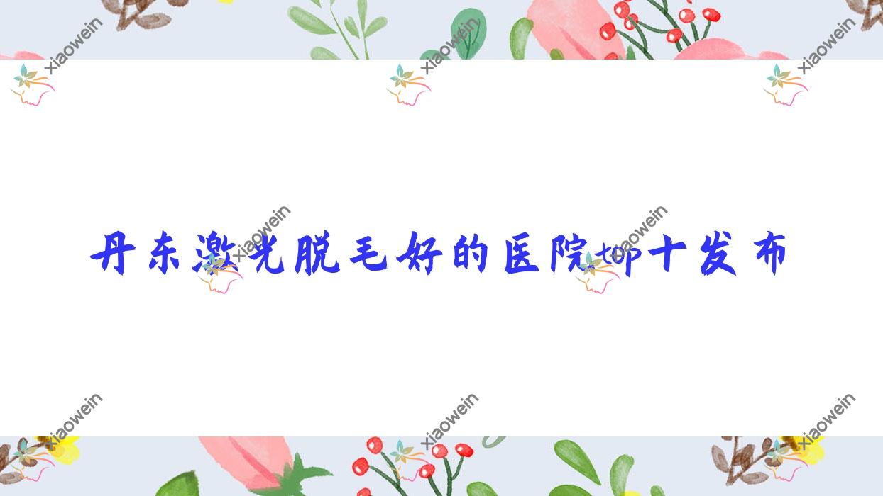 丹东激光脱毛好的医院top十发布:凤城爱研/宽甸迟新嫒微/壬慧等有有名医生