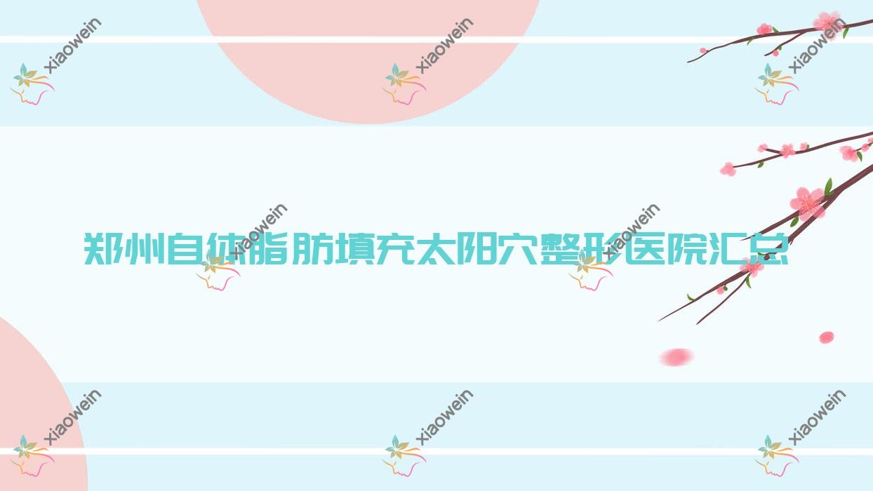 郑州自体脂肪填充太阳穴整形医院汇总前10评价,整理当地这10家被朋友们推崇