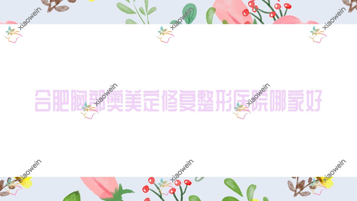 合肥胸部奥美定修复哪家好？合肥整形医院排名巢湖番达|洛菲|艾雅医院