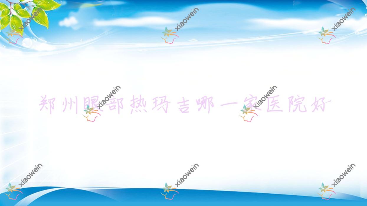 郑州眼部热玛吉哪一家医院好？整形医院、口碑测评收费价目表预览！