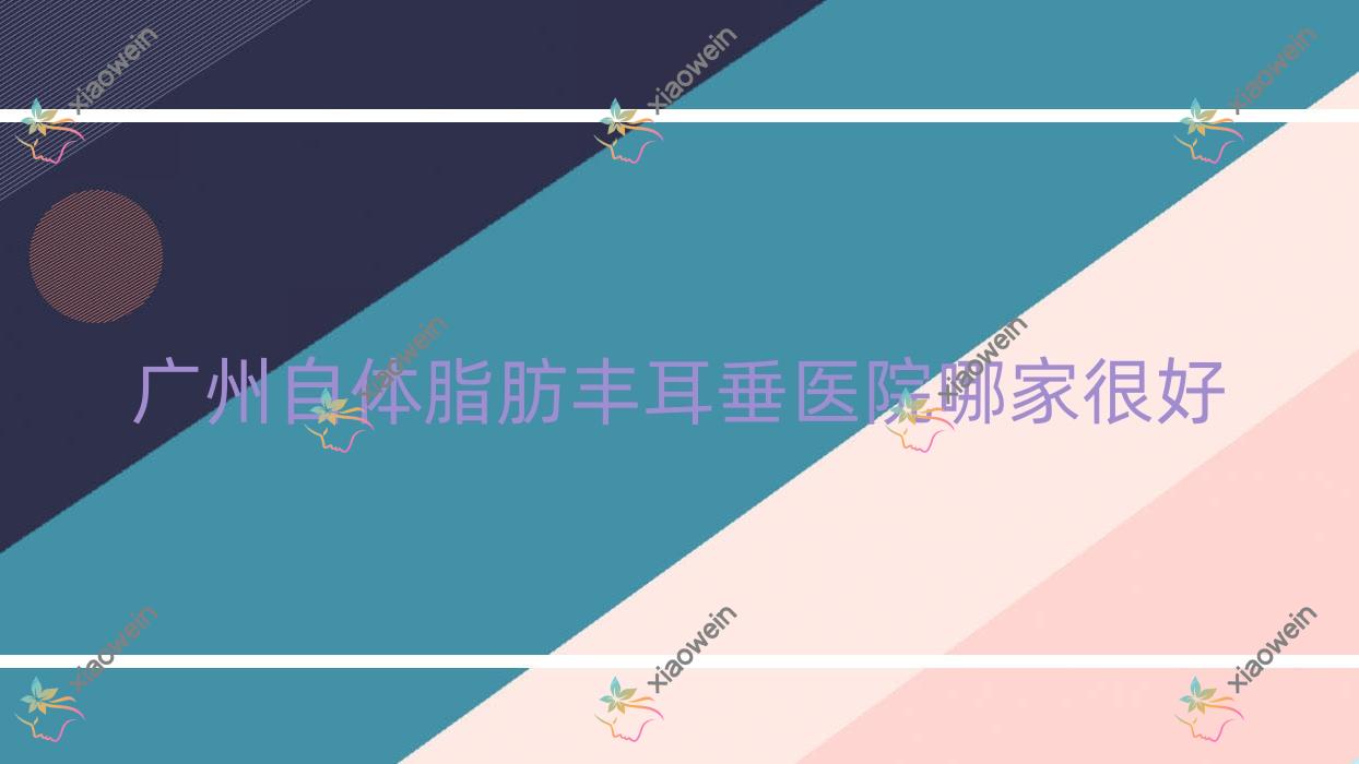 广州自体脂肪丰耳垂医院哪家很好？做玻尿酸丰耳垂/自体脂肪填充丰耳垂的医院有这十家