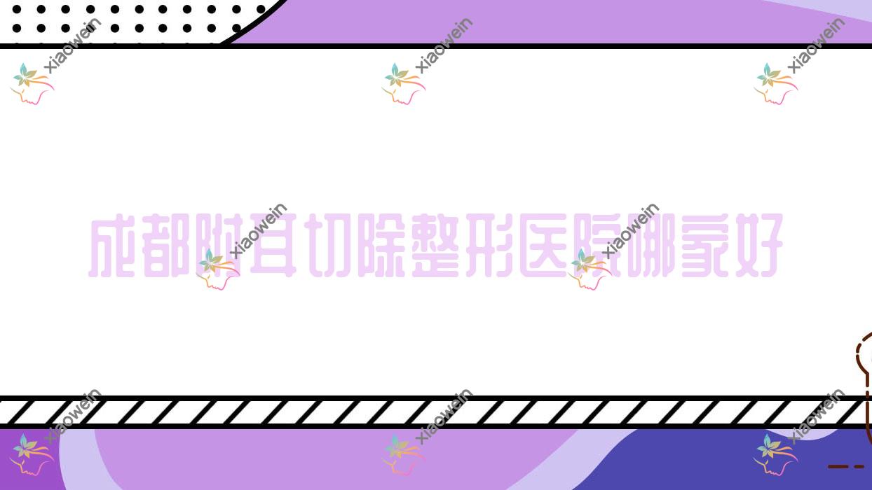 成都附耳切除哪家好？推荐成都附耳切除靠谱还正规的医院