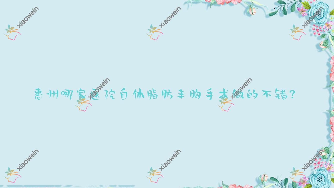 惠州哪家医院自体脂肪丰胸手术做的不错？全新惠州自体脂肪丰胸排行榜TOP10医院揭秘