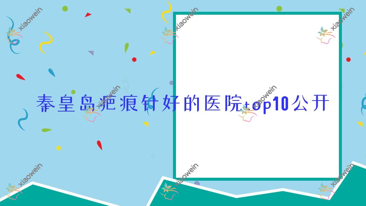 秦皇岛疤痕针好的医院top10公开:如尚|赐芙|华之美等有出名医生