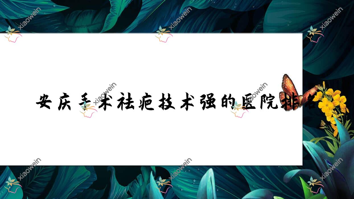 更新！安庆手术祛疤技术强的医院排名|前五名全面介绍,有几家是公办