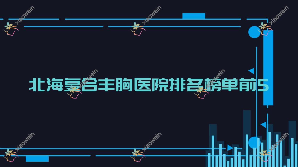 北海复合丰胸医院排名榜单前5有哪些北海好复合丰胸整形医院
