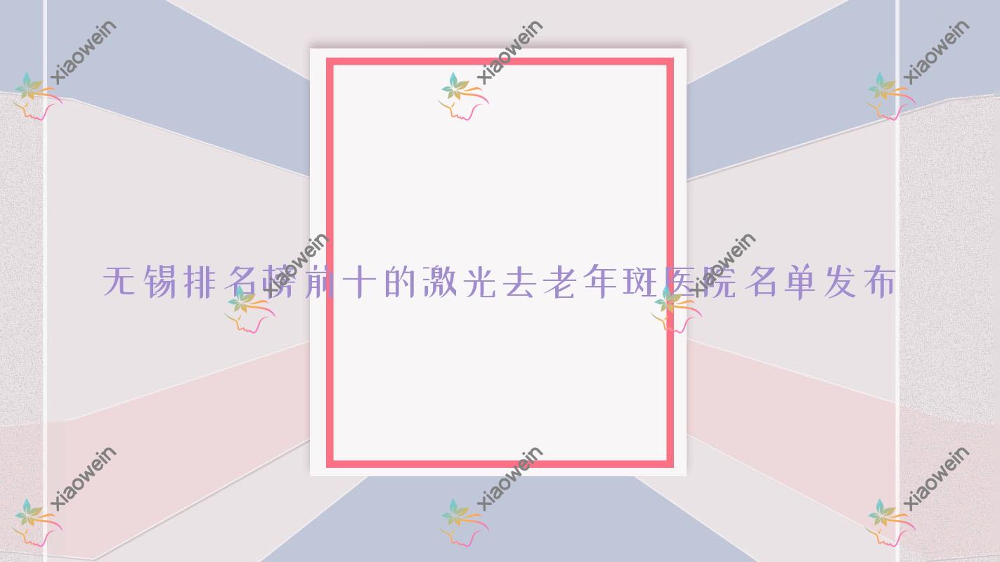 无锡排名榜前十的激光去老年斑医院名单发布(推荐无锡激光去老年斑很好的十家医院)