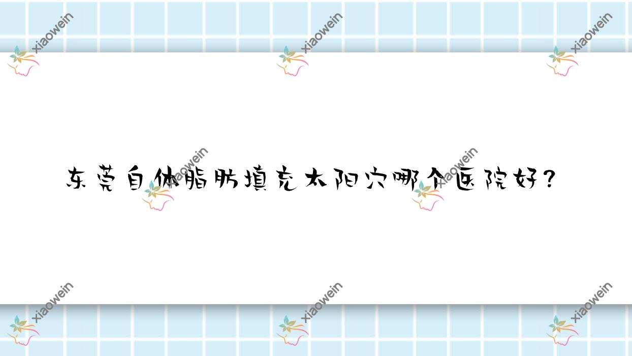 东莞自体脂肪填充太阳穴哪个医院好？技术人气对比:徐伟、星途、迪华等10家