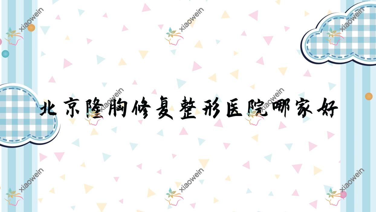 北京隆胸修复哪家好？推荐北京隆胸修复口碑不错还正规的医院