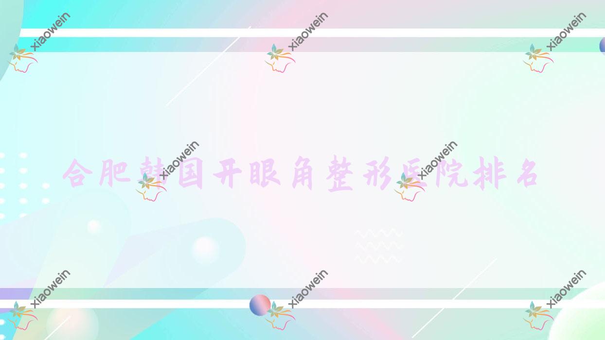 合肥韩国开眼角哪家医院较好？人气排行前10，花容等口碑上榜