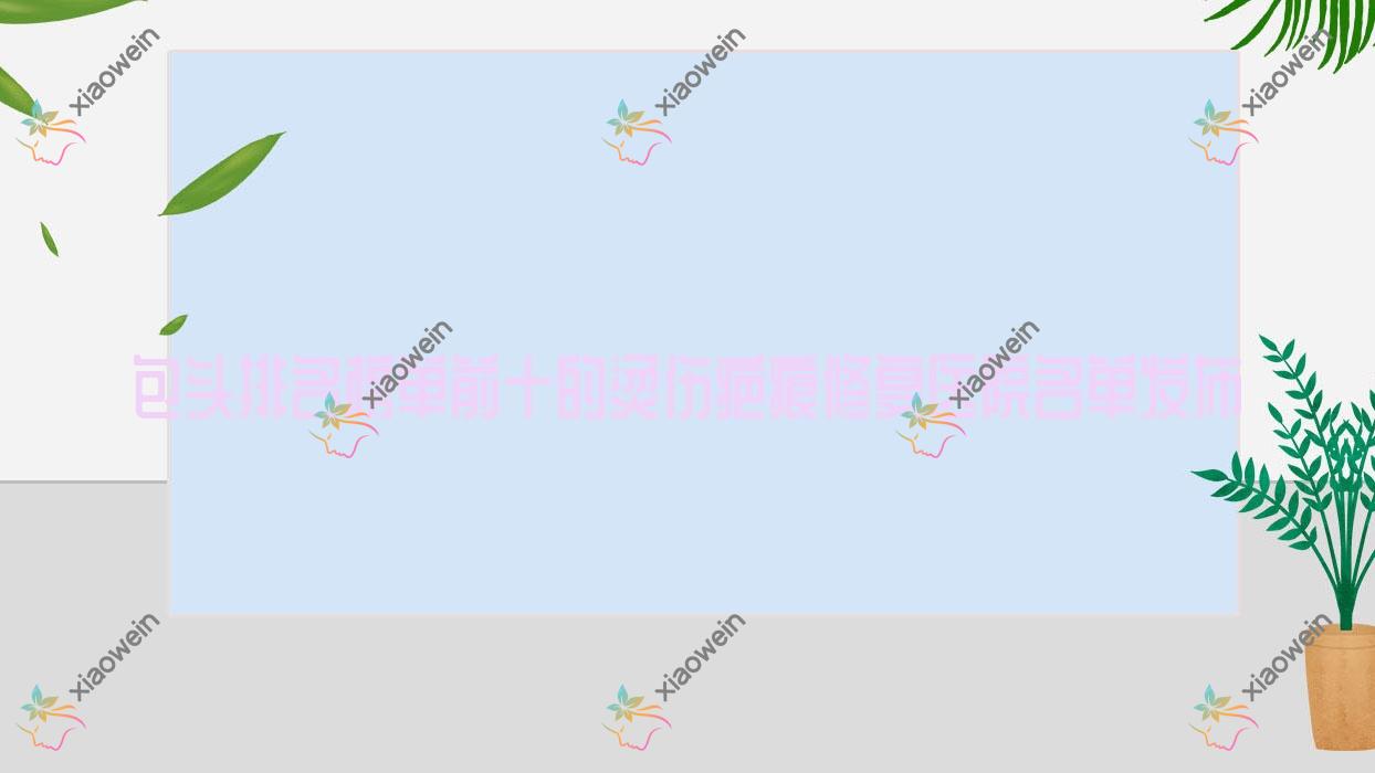 包头排名榜单前十的烫伤疤痕修复医院名单发布(推荐包头烫伤疤痕修复较好的十家医院)