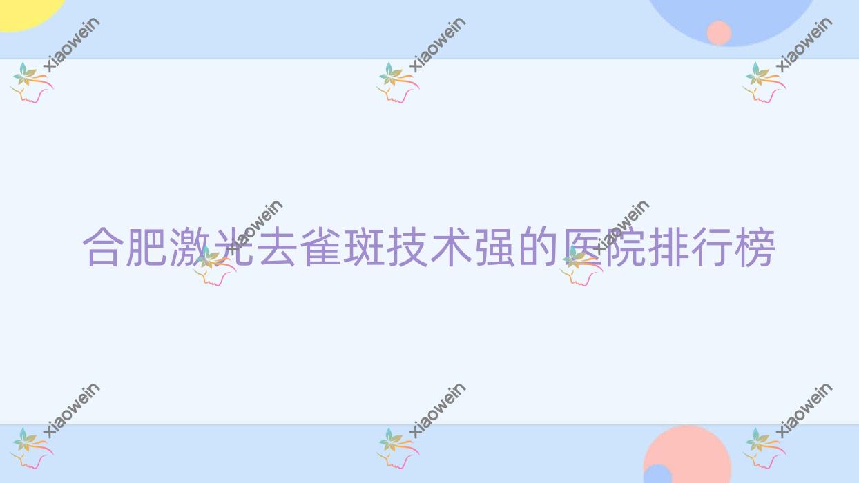 公开！合肥激光去雀斑技术强的医院排行榜|前10名全面解析,有几家是公办