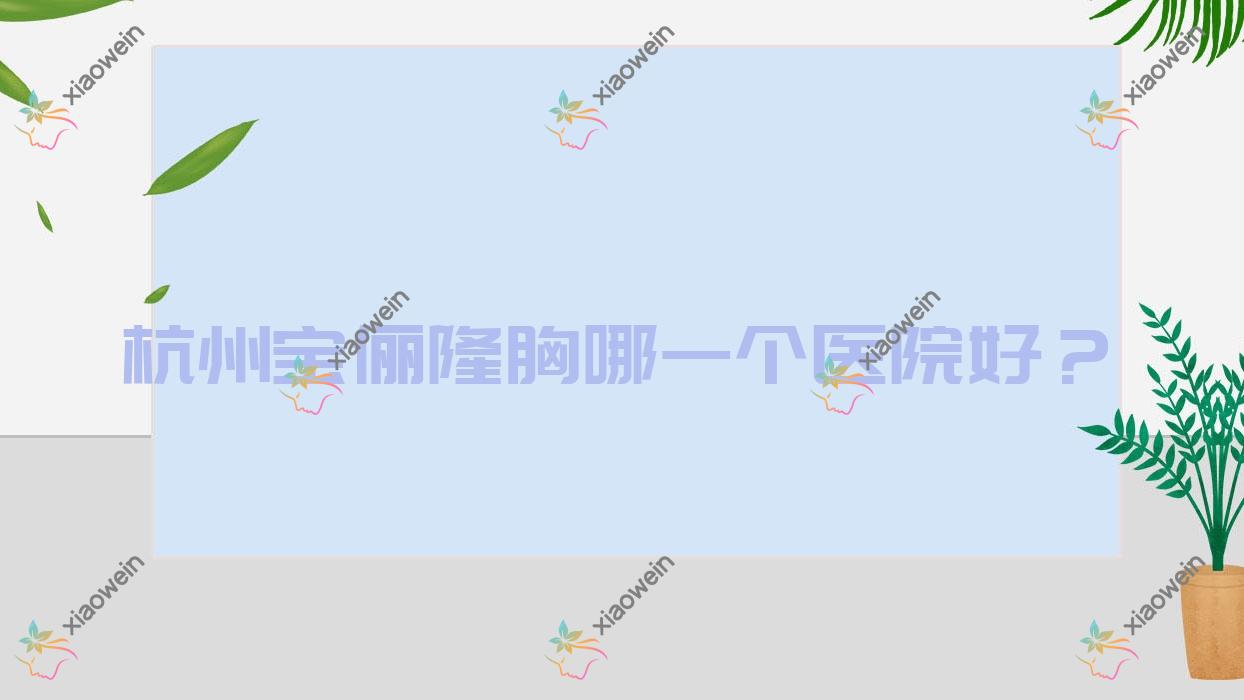 杭州宝俪隆胸哪一个医院好？2023排名:韩树奈瑞儿/颜术悦容/章小蝶等入选！附价格表