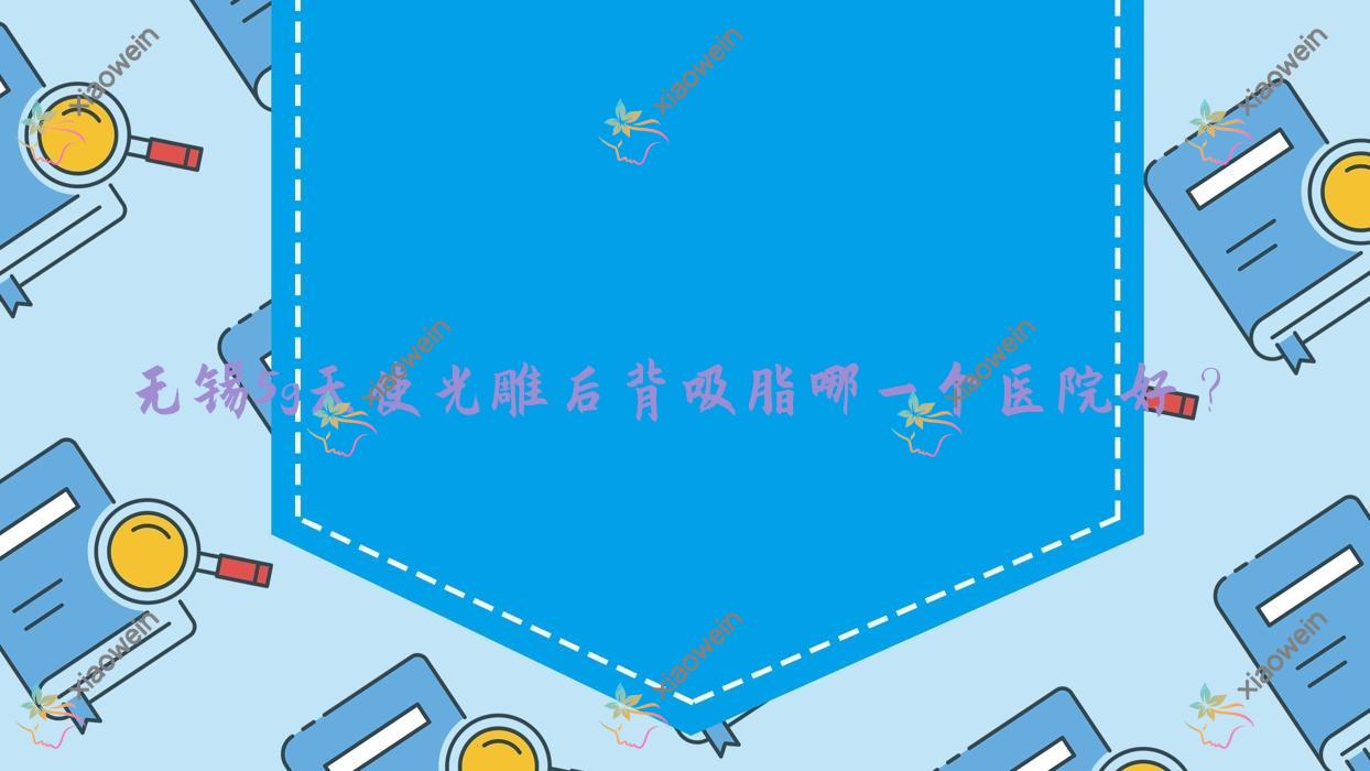 无锡5g天使光雕后背吸脂哪一个医院好？江阴天美|博颜维度|江阴欧藤等这10家技术强