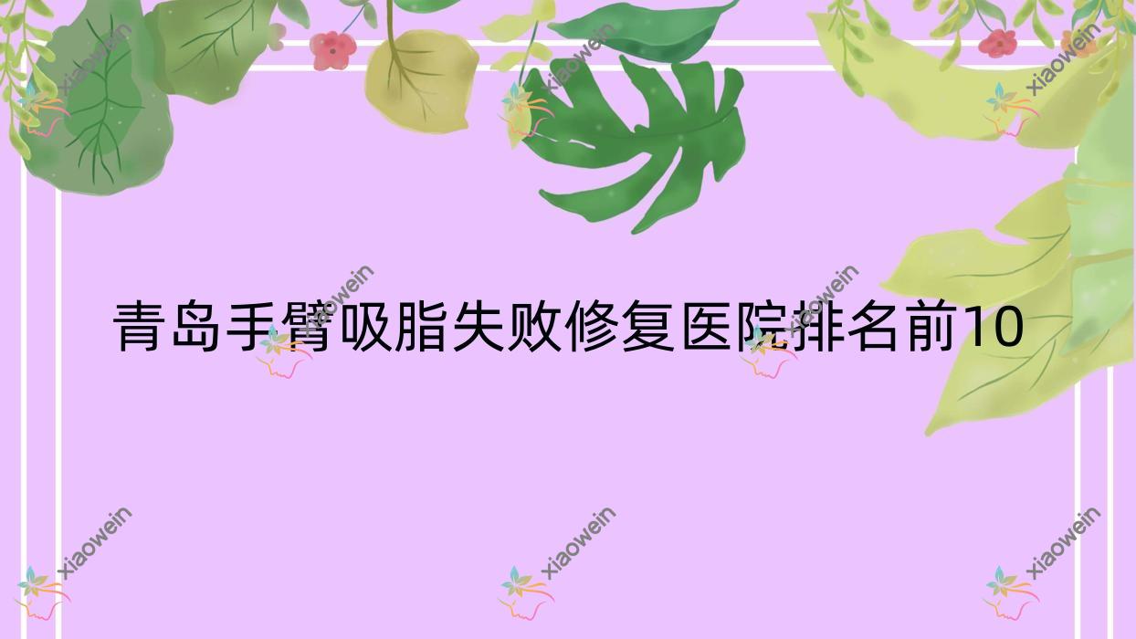 青岛手臂吸脂失败修复医院排名前10有哪些青岛好手臂吸脂失败修复整形医院