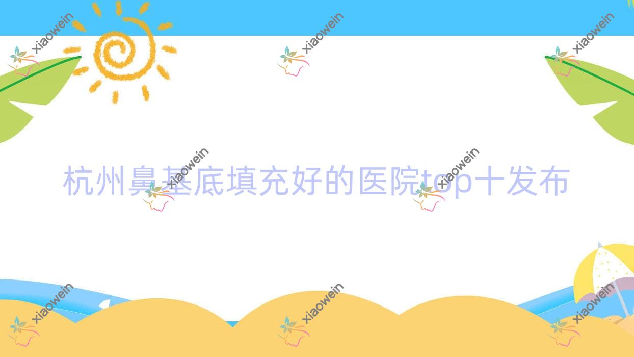 杭州鼻基底填充好的医院top十发布:静港新蕊|赫柏|禧颜等有有名医生