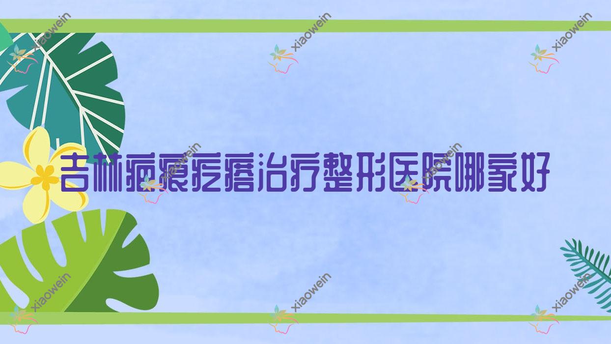 吉林疤痕疙瘩治疗哪家好?吉林烧伤疤痕修复推荐美辰医院|熙恩|张秀珍