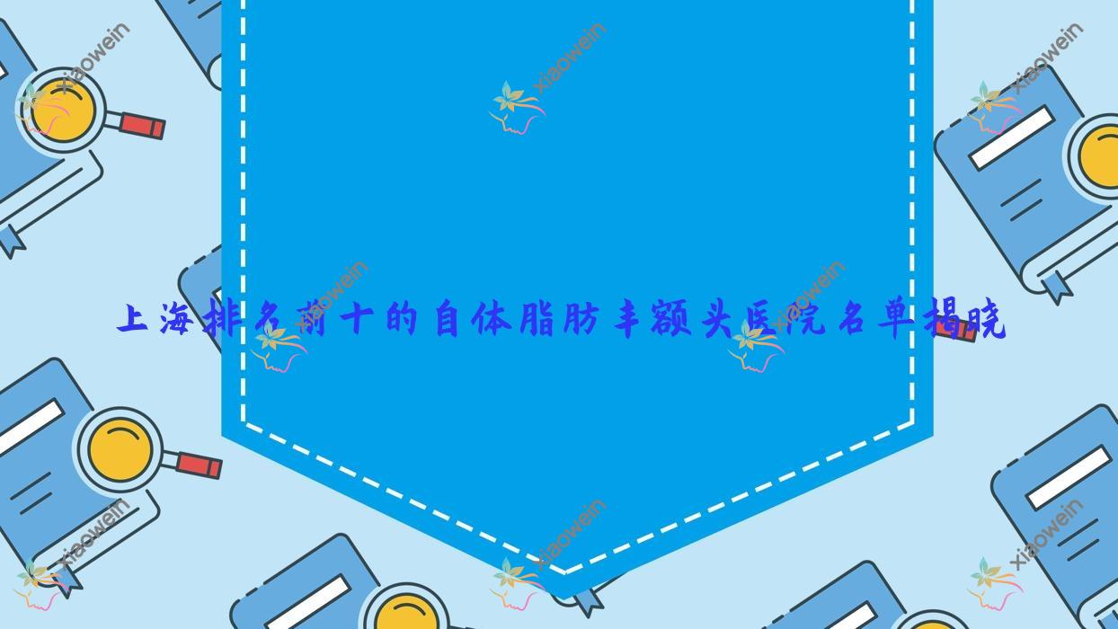 上海排名前十的自体脂肪丰额头医院名单揭晓(推荐上海自体脂肪丰额头好的十家医院)