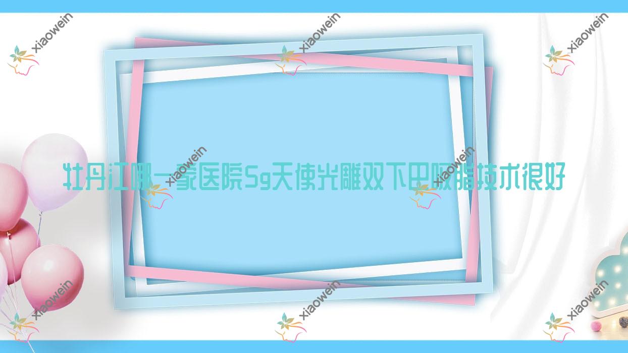 牡丹江哪一家医院5g天使光雕双下巴吸脂技术很好？精挑3家受欢迎医院,附医院详细解析