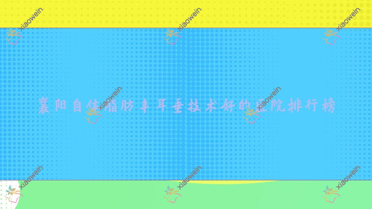 发布！襄阳自体脂肪丰耳垂技术好的医院排行榜|前10名详细介绍,有几家是公办