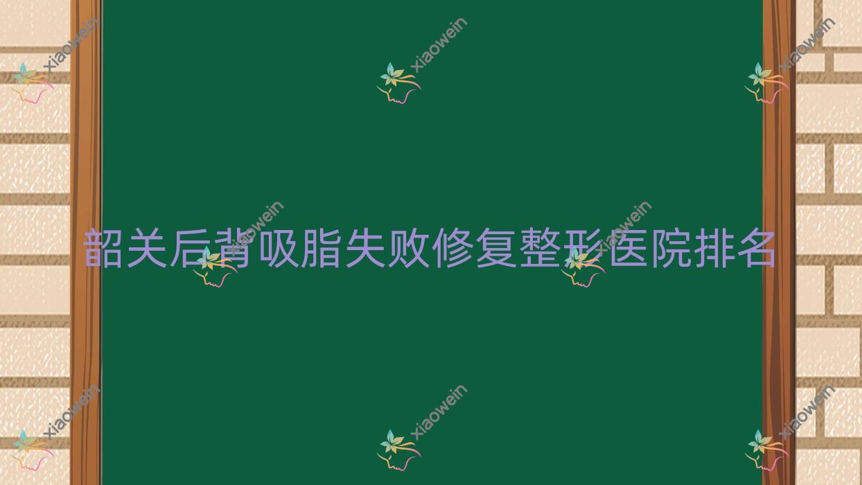 韶关后背吸脂失败修复医院排名榜:腰部吸脂失败修复/富贵包吸脂失败修复和脸部吸脂失败修复医院推荐