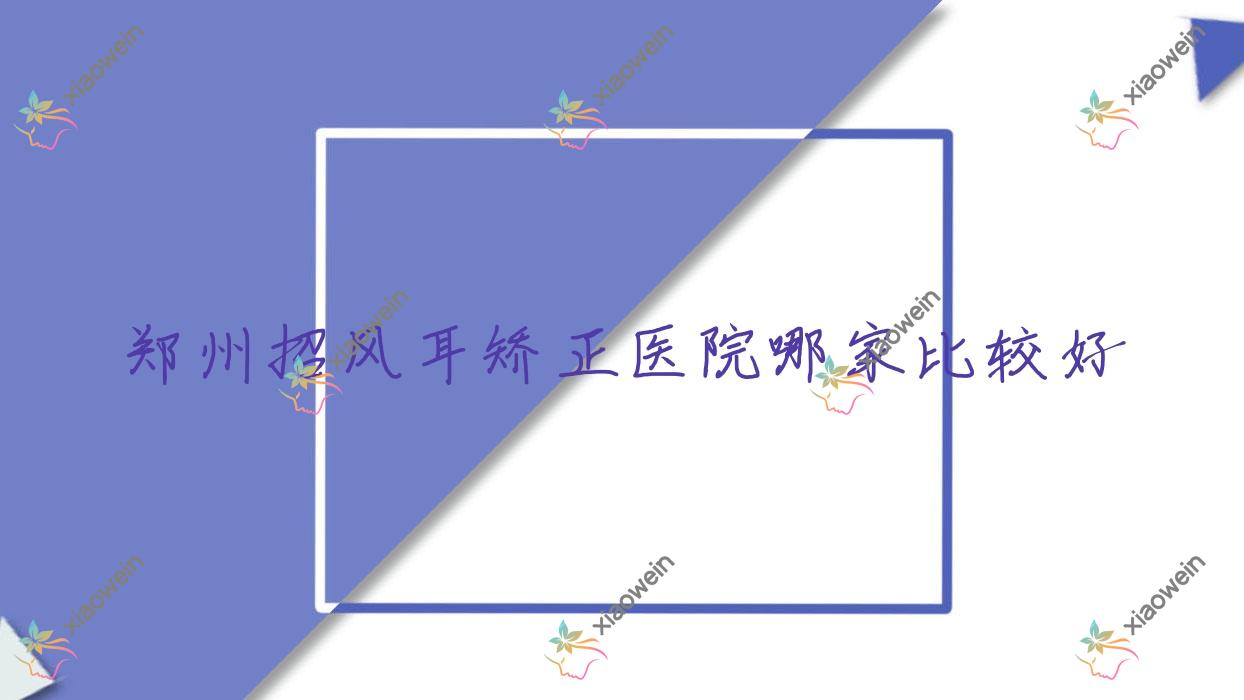 郑州招风耳矫正医院哪家比较好？做耳廓畸形矫正/耳垂矫正的医院有这10家
