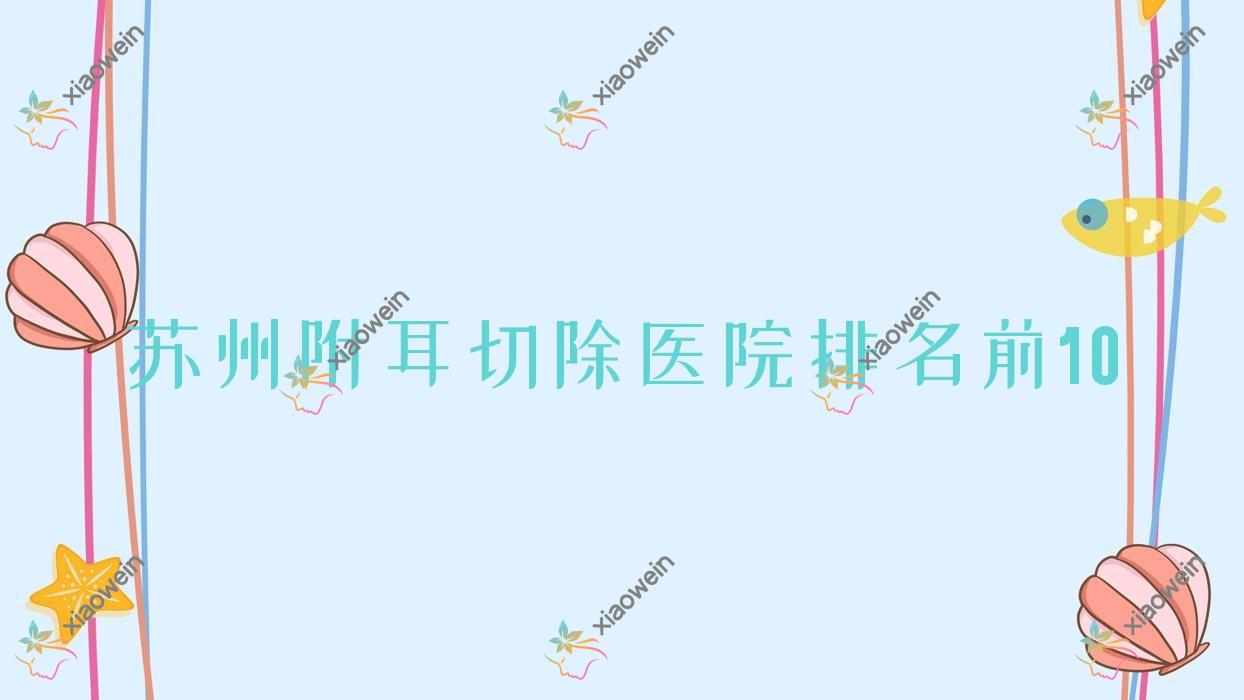 苏州附耳切除医院排名前10有哪些苏州更好附耳切除整形医院
