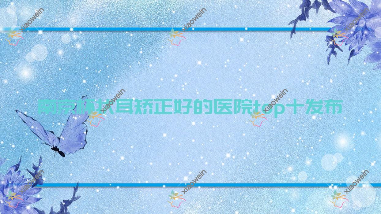 南京杯状耳矫正好的医院top十发布:爱薇诗|柏殿之悦|美行嘉人等有出名医生