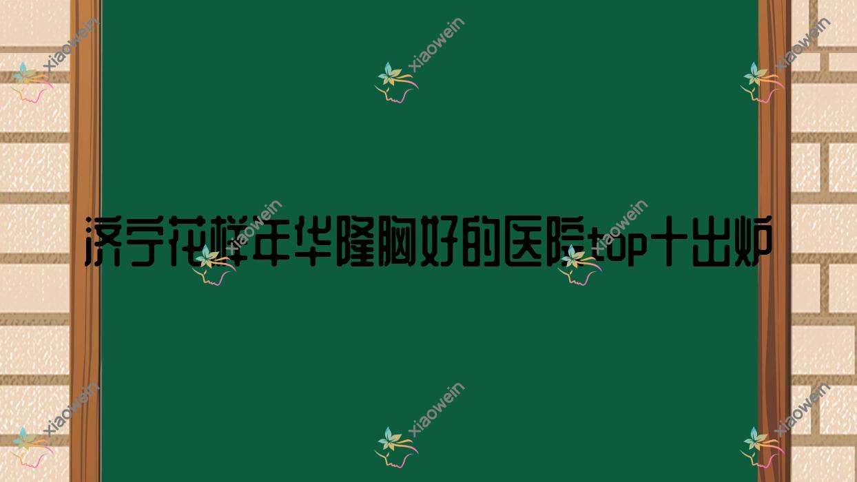 济宁花样年华隆胸好的医院top十出炉:韩美医院、星璨、嘉祥美娜等有有名气医生